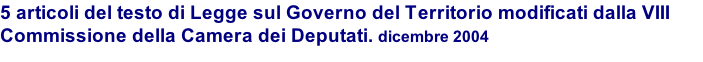 5 articoli del testo di Legge sul Governo del Territorio modificati dalla VIII Commissione della Camera dei Deputati. dicembre 2004