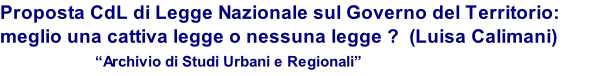 Proposta CdL di Legge Nazionale sul Governo del Territorio: meglio una cattiva legge o nessuna legge ?  (Luisa Calimani)                    “Archivio di Studi Urbani e Regionali”